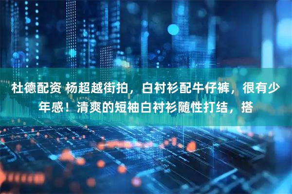杜德配资 杨超越街拍，白衬衫配牛仔裤，很有少年感！清爽的短袖白衬衫随性打结，搭